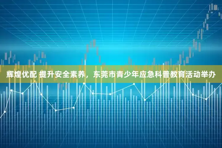 辉煌优配 提升安全素养，东莞市青少年应急科普教育活动举办