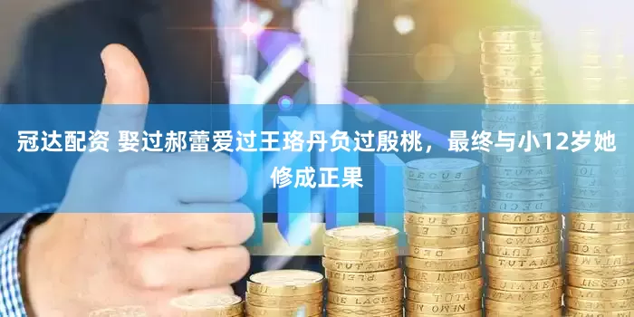 冠达配资 娶过郝蕾爱过王珞丹负过殷桃，最终与小12岁她修成正果