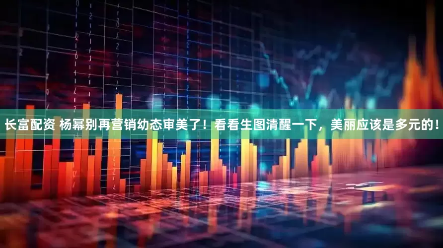 长富配资 杨幂别再营销幼态审美了！看看生图清醒一下，美丽应该是多元的！