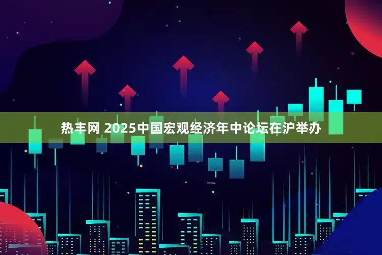 热丰网 2025中国宏观经济年中论坛在沪举办