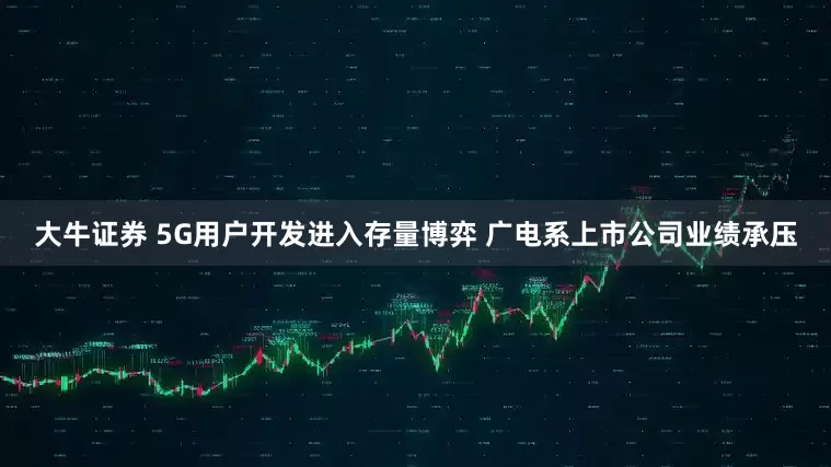 大牛证券 5G用户开发进入存量博弈 广电系上市公司业绩承压