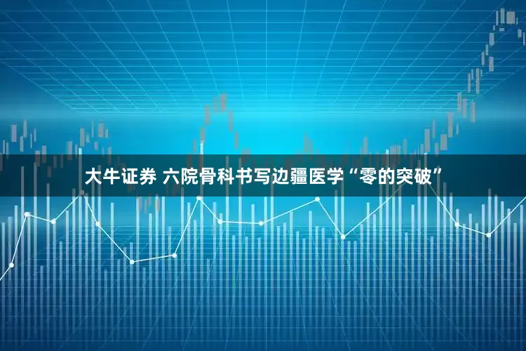大牛证券 六院骨科书写边疆医学“零的突破”