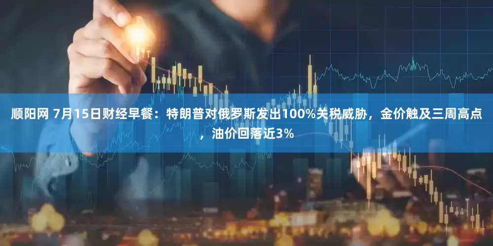 顺阳网 7月15日财经早餐：特朗普对俄罗斯发出100%关税威胁，金价触及三周高点，油价回落近3%