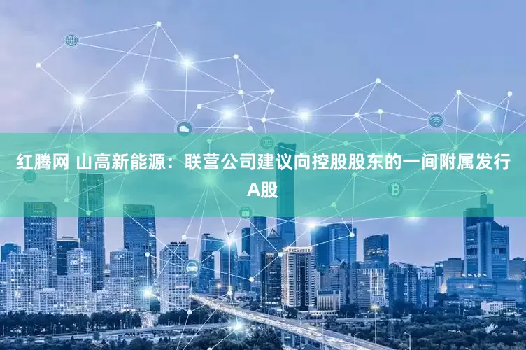 红腾网 山高新能源：联营公司建议向控股股东的一间附属发行A股