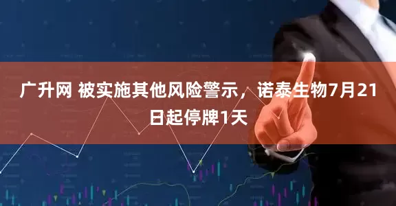 广升网 被实施其他风险警示，诺泰生物7月21日起停牌1天