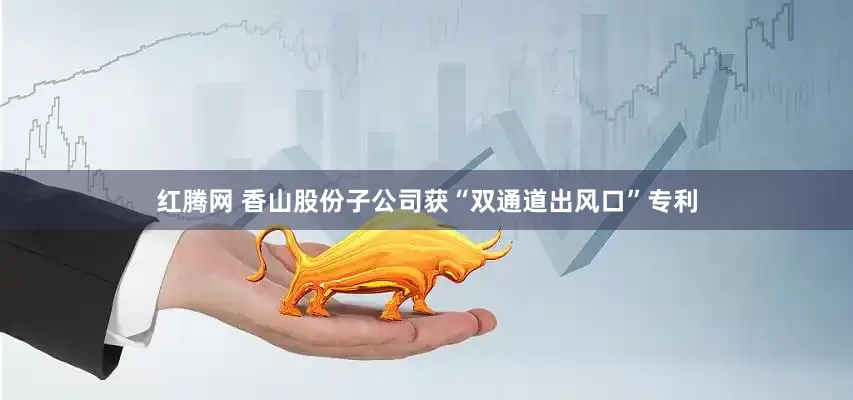 红腾网 香山股份子公司获“双通道出风口”专利
