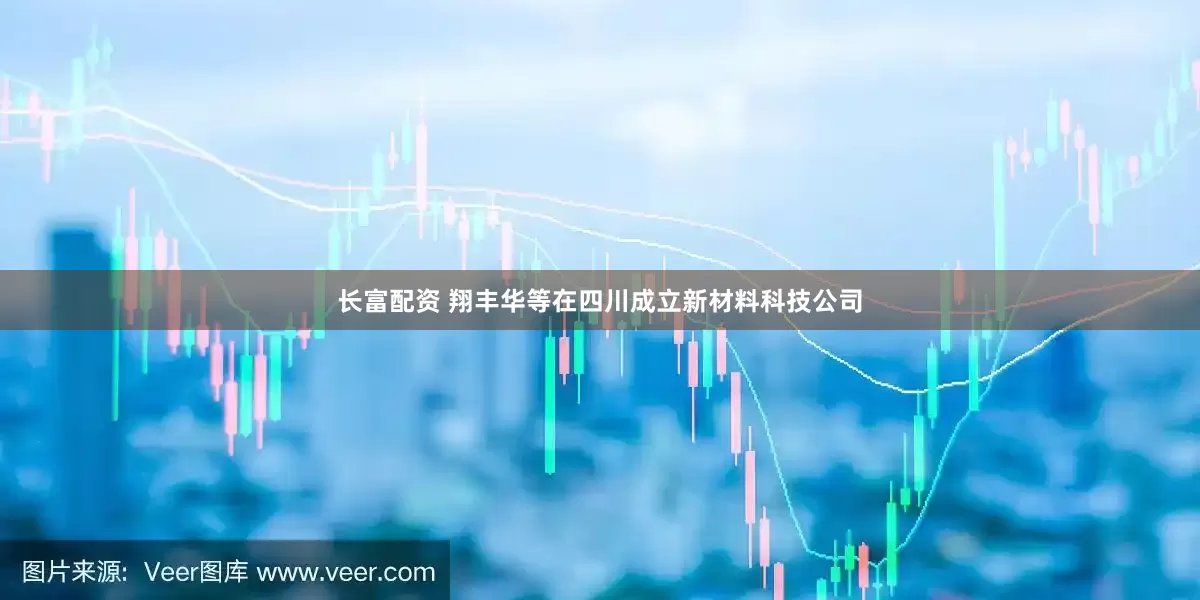 长富配资 翔丰华等在四川成立新材料科技公司