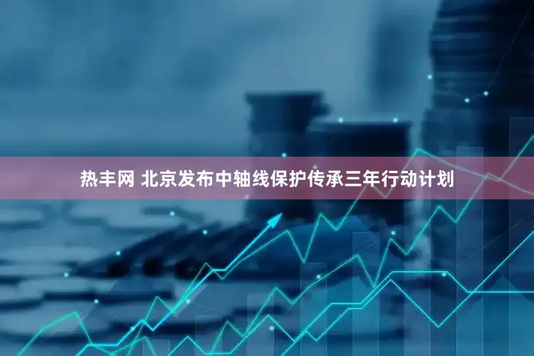 热丰网 北京发布中轴线保护传承三年行动计划