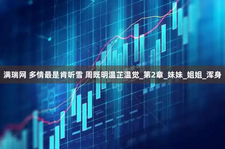 满瑞网 多情最是肯听雪 周既明温芷温觉_第2章_妹妹_姐姐_浑身