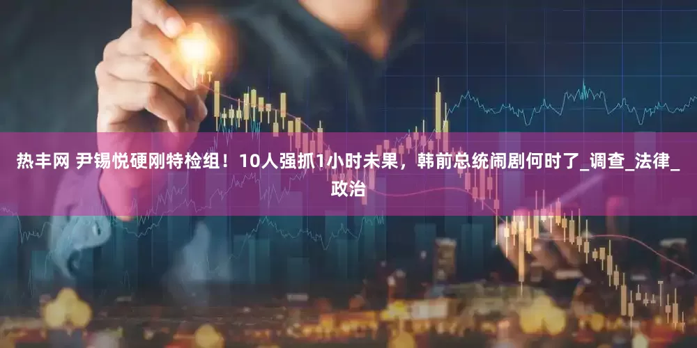 热丰网 尹锡悦硬刚特检组！10人强抓1小时未果，韩前总统闹剧何时了_调查_法律_政治