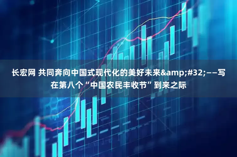 长宏网 共同奔向中国式现代化的美好未来&#32;——写在第八个“中国农民丰收节”到来之际