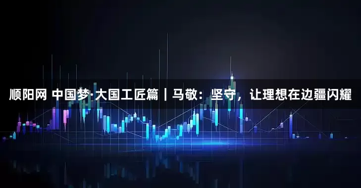 顺阳网 中国梦·大国工匠篇｜马敬：坚守，让理想在边疆闪耀