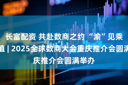 长富配资 共赴数商之约 “渝”见乘数价值 | 2025全球数商大会重庆推介会圆满举办