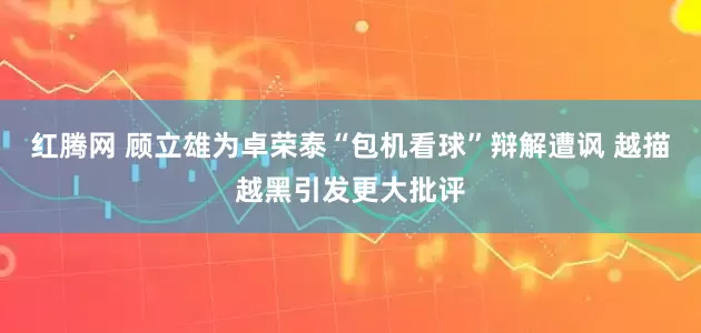 红腾网 顾立雄为卓荣泰“包机看球”辩解遭讽 越描越黑引发更大批评