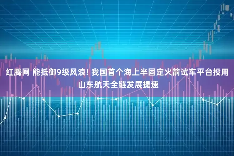 红腾网 能抵御9级风浪! 我国首个海上半固定火箭试车平台投用 山东航天全链发展提速