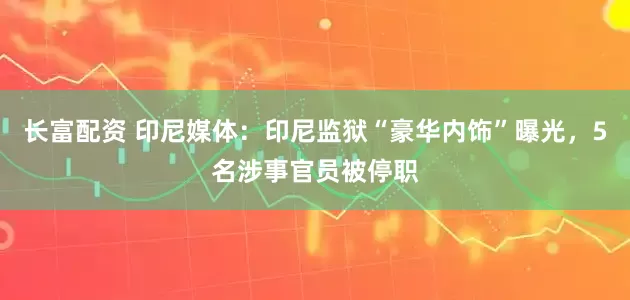 长富配资 印尼媒体：印尼监狱“豪华内饰”曝光，5名涉事官员被停职